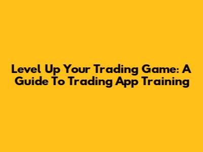 Level Up Your Trading Game: A Guide To Trading App Training