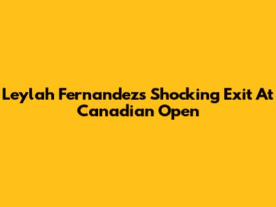 Leylah Fernandez's Shocking Exit At Canadian Open