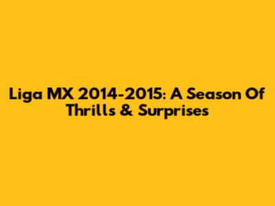 Liga MX 2014-2015: A Season Of Thrills & Surprises