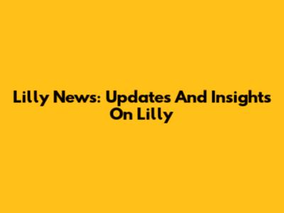 Lilly News: Updates And Insights On Lilly