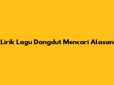 Lirik Lagu Dangdut 'Mencari Alasan'