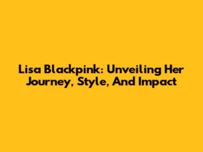 Lisa Blackpink: Unveiling Her Journey, Style, And Impact