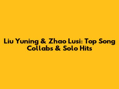 Liu Yuning & Zhao Lusi: Top Song Collabs & Solo Hits