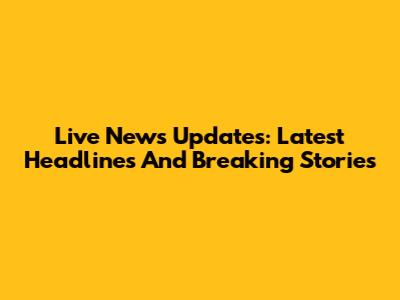 Live News Updates: Latest Headlines And Breaking Stories