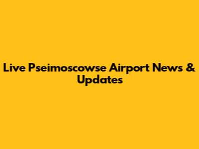 Live Pseimoscowse Airport News & Updates