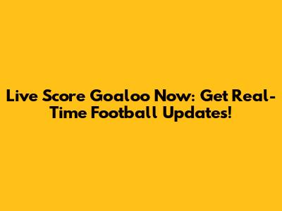 Live Score Goaloo Now: Get Real-Time Football Updates!