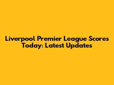 Liverpool Premier League Scores Today: Latest Updates