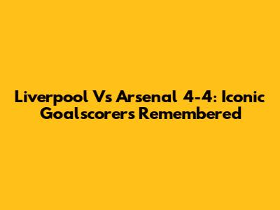 Liverpool Vs Arsenal 4-4: Iconic Goalscorers Remembered