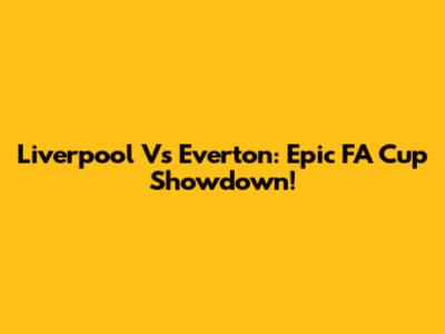 Liverpool Vs Everton: Epic FA Cup Showdown!