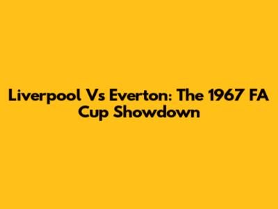 Liverpool Vs Everton: The 1967 FA Cup Showdown