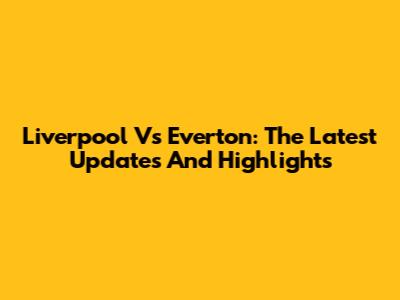 Liverpool Vs Everton: The Latest Updates And Highlights