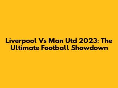 Liverpool Vs Man Utd 2023: The Ultimate Football Showdown