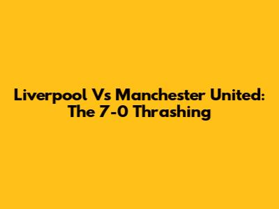 Liverpool Vs Manchester United: The 7-0 Thrashing