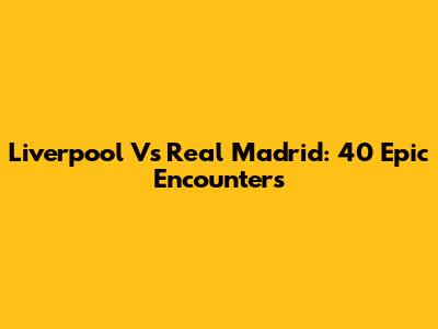 Liverpool Vs Real Madrid: 40 Epic Encounters