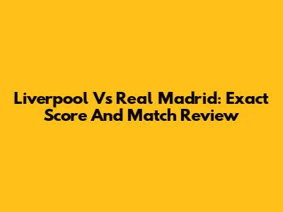 Liverpool Vs Real Madrid: Exact Score And Match Review