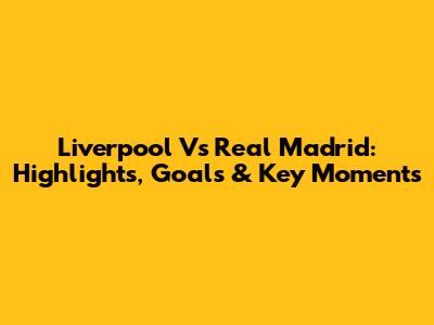 Liverpool Vs Real Madrid: Highlights, Goals & Key Moments