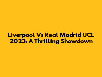 Liverpool Vs Real Madrid UCL 2023: A Thrilling Showdown