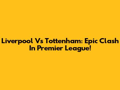 Liverpool Vs Tottenham: Epic Clash In Premier League!