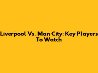 Liverpool Vs. Man City: Key Players To Watch