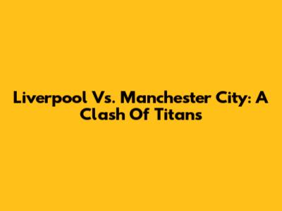 Liverpool Vs. Manchester City: A Clash Of Titans