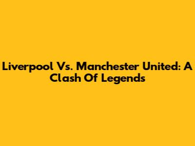 Liverpool Vs. Manchester United: A Clash Of Legends