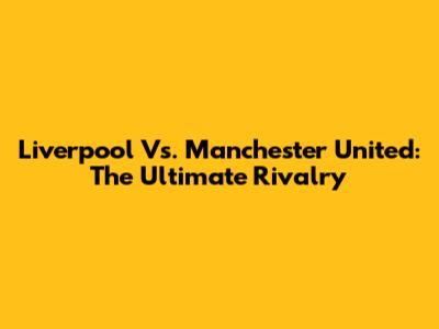 Liverpool Vs. Manchester United: The Ultimate Rivalry