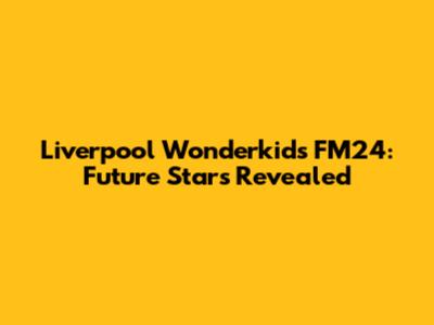Liverpool Wonderkids FM24: Future Stars Revealed