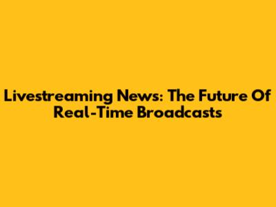 Livestreaming News: The Future Of Real-Time Broadcasts