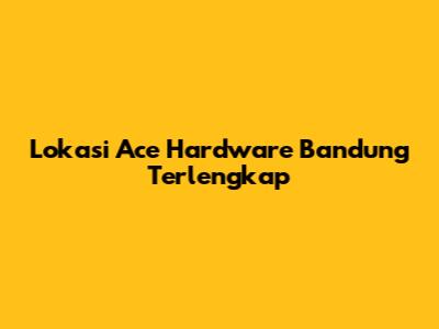 Lokasi Ace Hardware Bandung Terlengkap