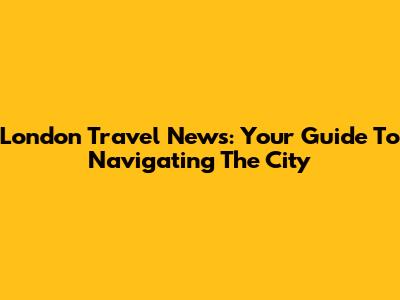 London Travel News: Your Guide To Navigating The City