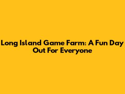 Long Island Game Farm: A Fun Day Out For Everyone