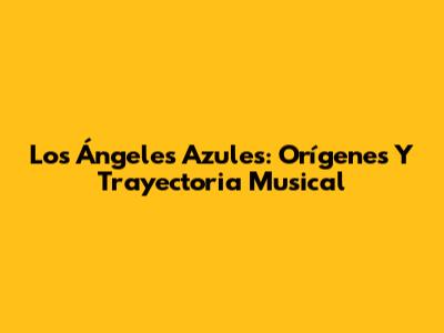 Los Ángeles Azules: Orígenes Y Trayectoria Musical