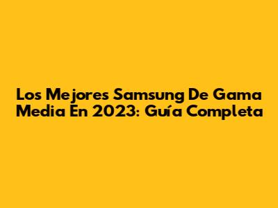 Los Mejores Samsung De Gama Media En 2023: Guía Completa