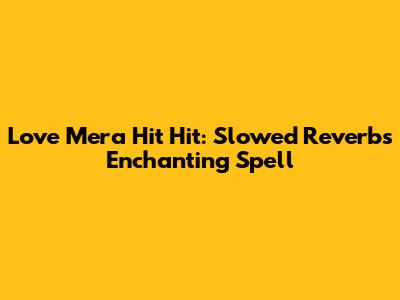 Love Mera Hit Hit: Slowed Reverb's Enchanting Spell