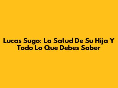 Lucas Sugo: La Salud De Su Hija Y Todo Lo Que Debes Saber
