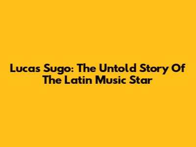 Lucas Sugo: The Untold Story Of The Latin Music Star