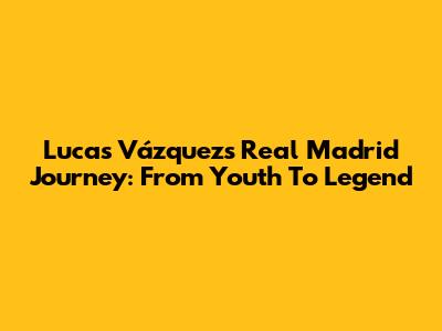 Lucas Vázquez's Real Madrid Journey: From Youth To Legend