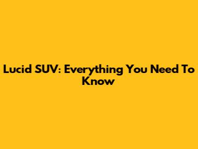 Lucid SUV: Everything You Need To Know