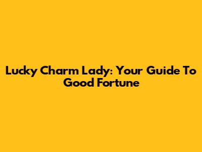 Lucky Charm Lady: Your Guide To Good Fortune