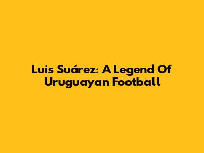 Luis Suárez: A Legend Of Uruguayan Football