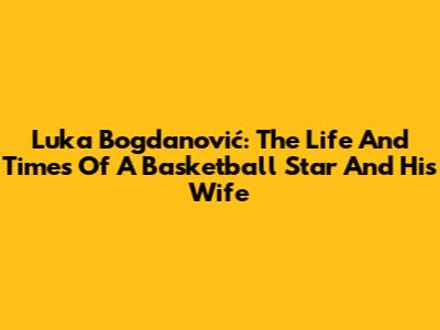 Luka Bogdanović: The Life And Times Of A Basketball Star And His Wife