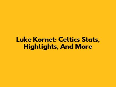 Luke Kornet: Celtics Stats, Highlights, And More