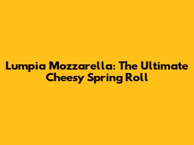 Lumpia Mozzarella: The Ultimate Cheesy Spring Roll