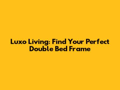 Luxo Living: Find Your Perfect Double Bed Frame