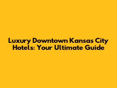 Luxury Downtown Kansas City Hotels: Your Ultimate Guide