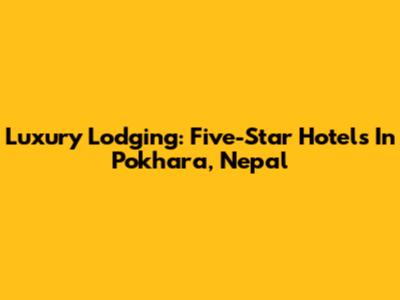 Luxury Lodging: Five-Star Hotels In Pokhara, Nepal