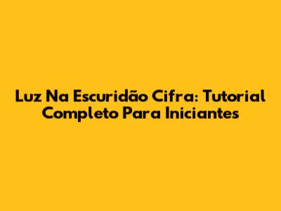 Luz Na Escuridão Cifra: Tutorial Completo Para Iniciantes