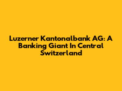 Luzerner Kantonalbank AG: A Banking Giant In Central Switzerland