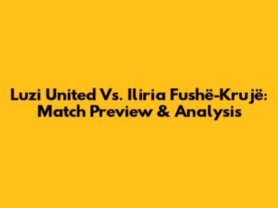 Luzi United Vs. Iliria Fushë-Krujë: Match Preview & Analysis