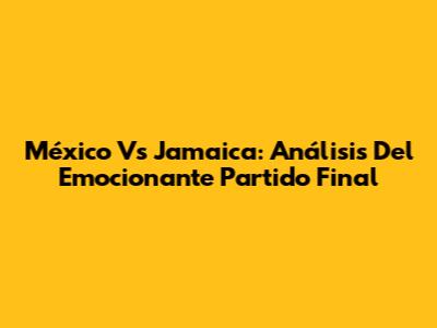 México Vs Jamaica: Análisis Del Emocionante Partido Final